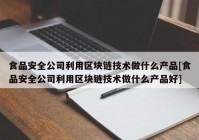 食品安全公司利用区块链技术做什么产品[食品安全公司利用区块链技术做什么产品好]